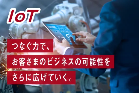 IoT:つなぐ力で、お客さまのビジネスの可能性をさらに広げていく。