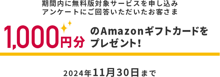 期間内に無料版対象サービスを申し込みアンケートにご回答いただいたお客さま　1,000円分のAmazonギフトカードをプレゼント！　2024年11月30日まで