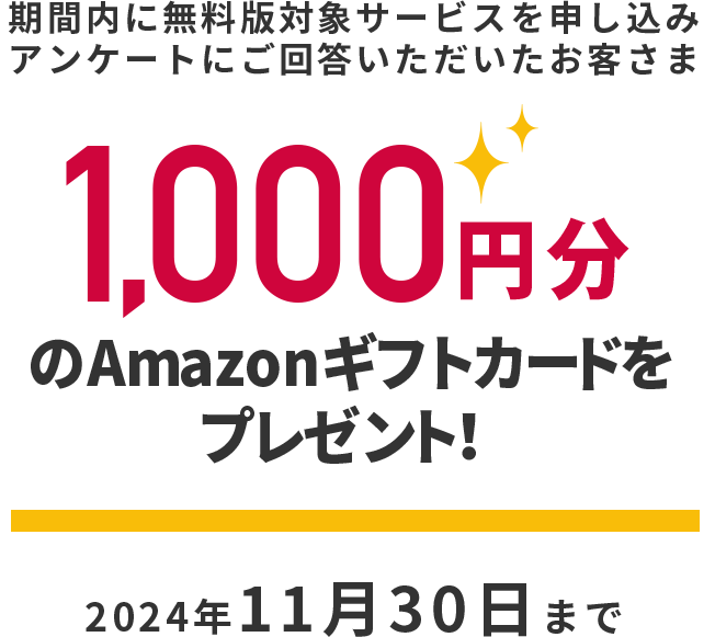 期間内に無料版対象サービスを申し込みアンケートにご回答いただいたお客さま　1,000円分のAmazonギフトカードをプレゼント！　2024年11月30日まで