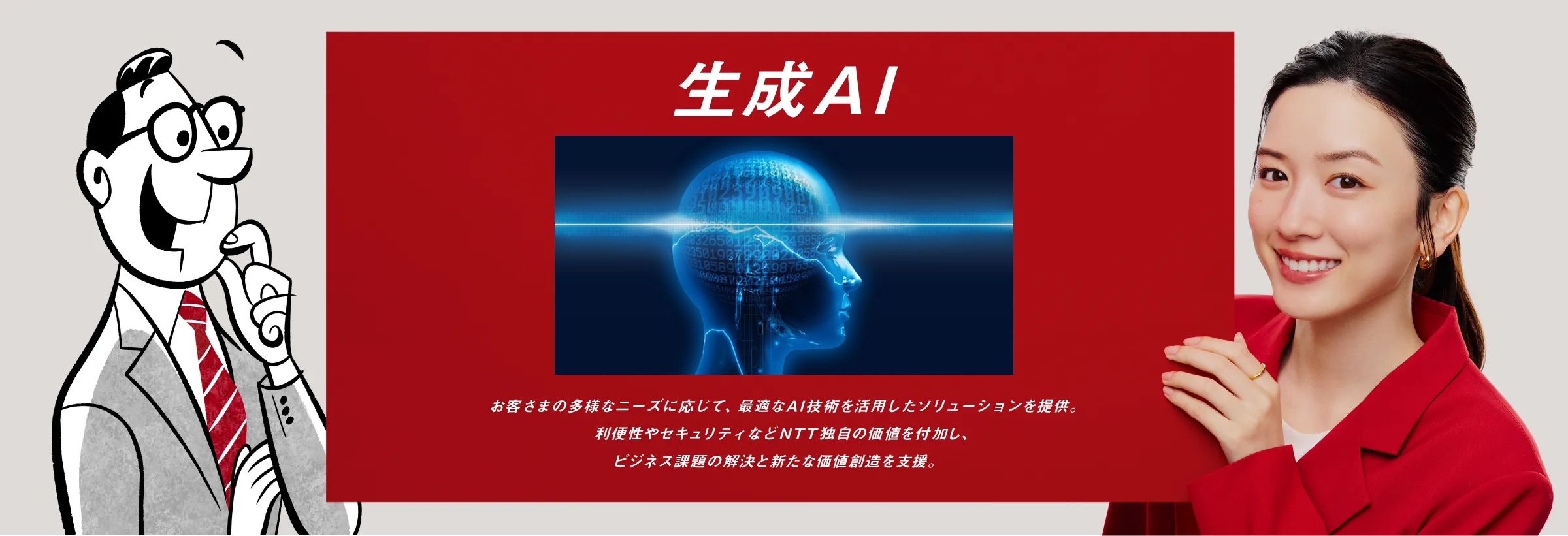 生成AI：お客さまの多様なニーズに応じて、最適なAI技術を活用したソリューションを提供。利便性やセキュリティなどNTT独自の価値を付加し、ビジネス課題の解決と新たな価値創造を支援。