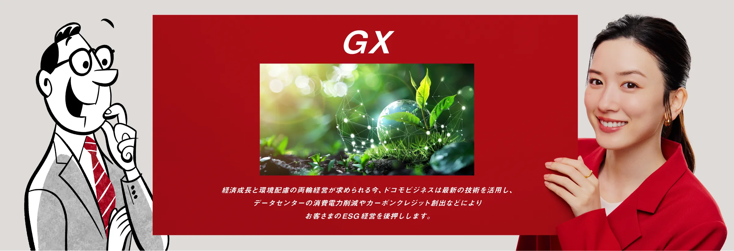 GX：経済成長と環境配慮の両輪経営が求められる今、ドコモビジネスは最新の技術を活用し、データセンターの消費電力削減やカーボンクレジット創出などによりお客さまのESG経営を後押しします。