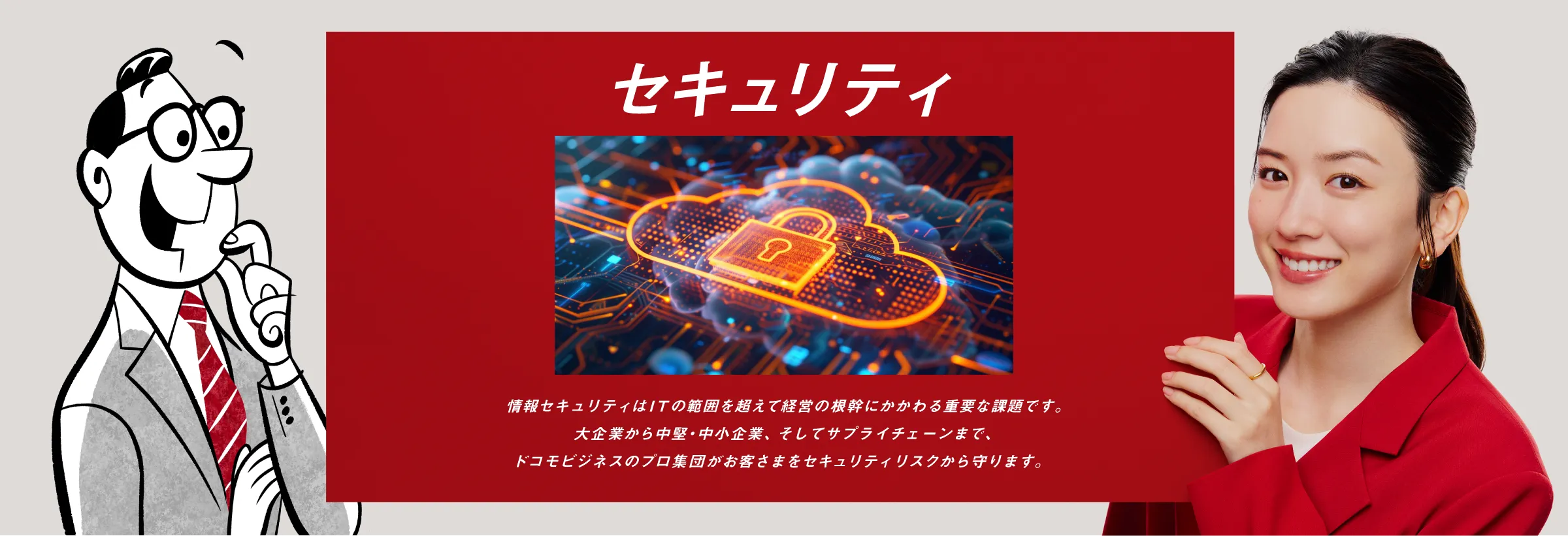 セキュリティ：情報セキュリティはITの範囲を超えて経営の根幹にかかわる重要な課題です。大企業から中堅・中小企業、そしてサプライチェーンまで、ドコモビジネスのプロ集団がお客さまをセキュリティリスクから守ります。