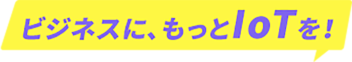 ビジネスに、もっとIoTを!