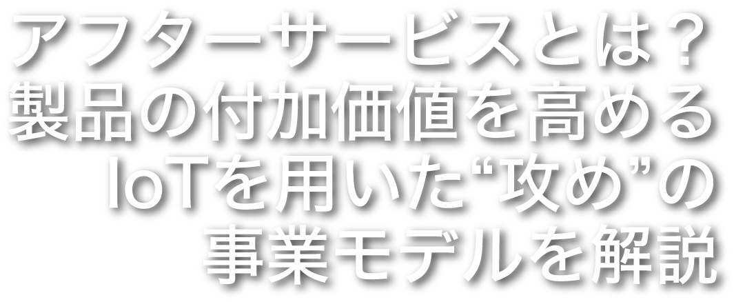 アフターサービスとは？製品の付加価値を高めるIoTを用いた“攻め”の事業モデルを解説