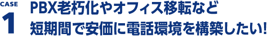 CASE1 PBX老朽化やオフィス移転など短期間で安価に電話環境を構築したい！