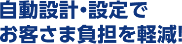 自動設計・設定でお客さま負担を軽減！