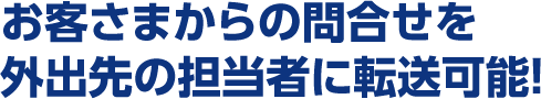 お客さまからの問合せを外出先の担当者に転送可能!