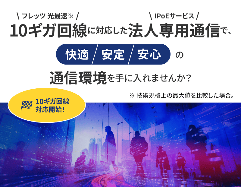 フレッツ 光最速（※技術規格上の最大値を比較した場合。）10ギガ回線に対応したIPoEサービス法人専用通信で、快適/安定/安心の通信環境を手に入れませんか？10ギガ回線対応開始詳しくはこちら