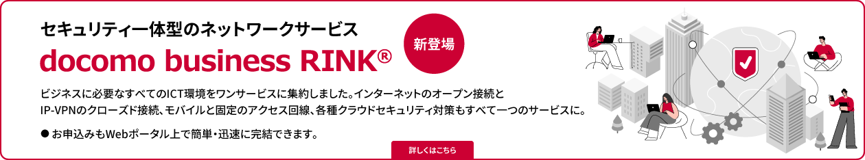 セキュリティ一体型のネットワークサービス　docomo business RINK®　新登場　詳しくはこちら