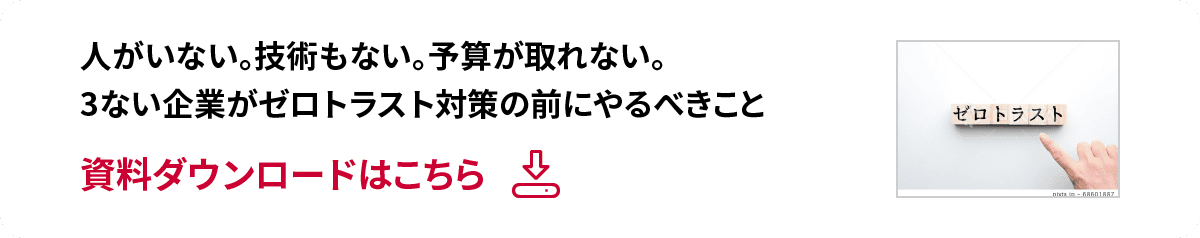 人がいない。技術もない。予算が取れない。3ない企業がゼロトラスト対策の前にやるべきこと 資料ダウンロードはこちら