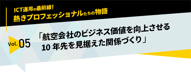 ICT運用の最前線！熱きプロフェッショナルたちの物語　vol.05「航空会社のビジネス価値を向上させる10年先を見据えた関係づくり」