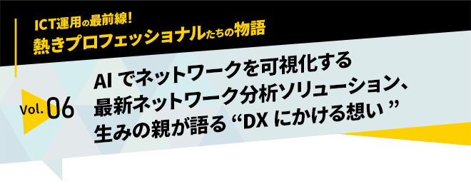 ICT運用の最前線！熱きプロフェッショナルたちの物語　vol.06「AIでネットワークを可視化する最新ネットワーク分析ソリューション、生みの親が語る“DXにかける想い”」