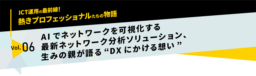 ICT運用の最前線！熱きプロフェッショナルたちの物語　vol.06「AIでネットワークを可視化する最新ネットワーク分析ソリューション、生みの親が語る“DXにかける想い”」