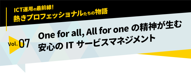 ICT運用の最前線！熱きプロフェッショナルたちの物語　vol.07「One for all, All for oneの精神が生む安心のITサービスマネジメント」
